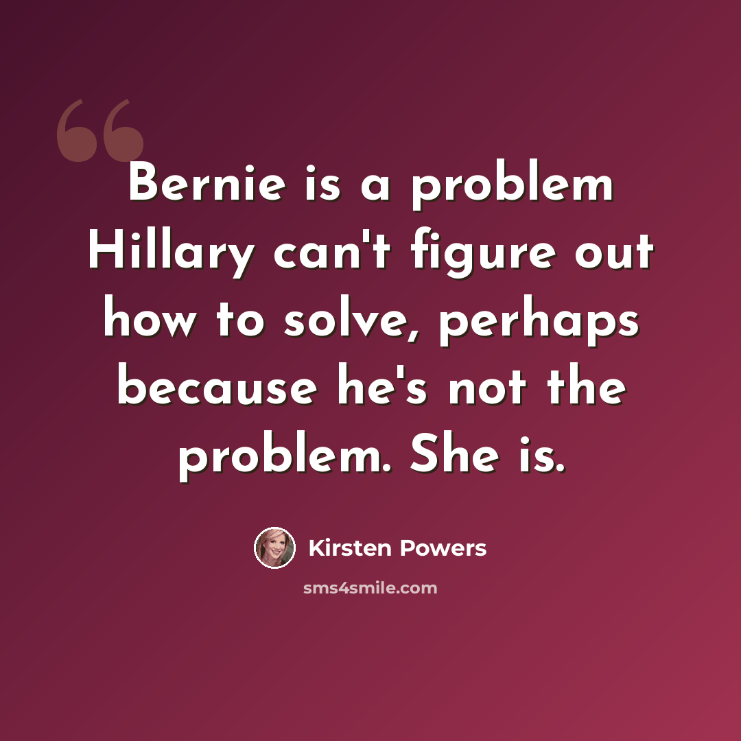 “Bernie is a problem Hillary can't figure out how to solve, perhaps because he's not the problem. She is.” quote by Kirsten Powers