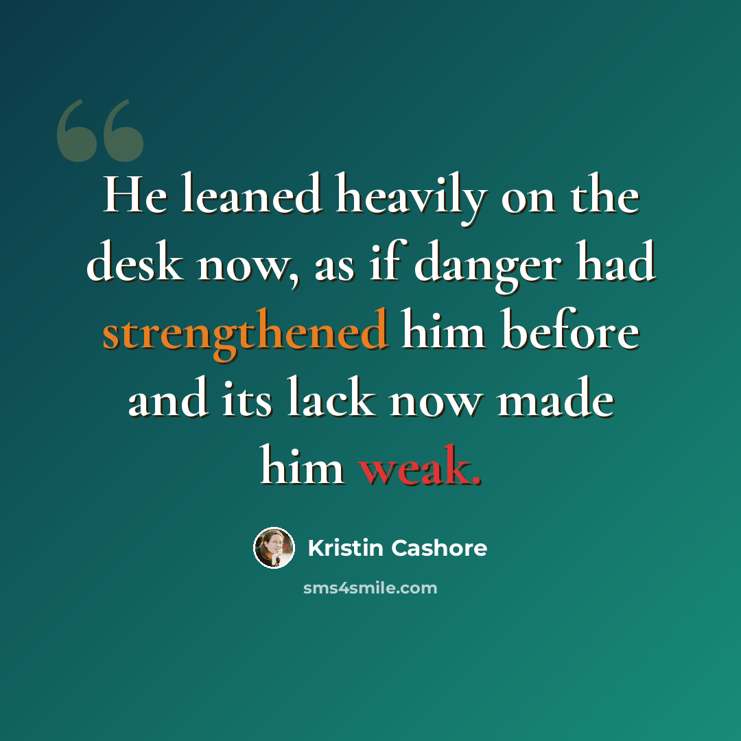 “He leaned heavily on the desk now, as if danger had strengthened him before and its lack now made him weak.” quote by Kristin Cashore