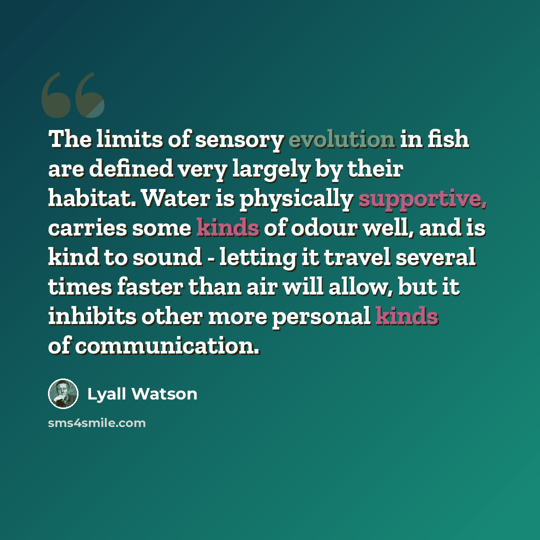 “The limits of sensory evolution in fish are defined very largely by their habitat. Water is physically supportive, carries some kinds of odour well, and is kind to sound - letting it travel several times faster than air will allow, but it inhibits other more personal kinds of communication.” quote by Lyall Watson