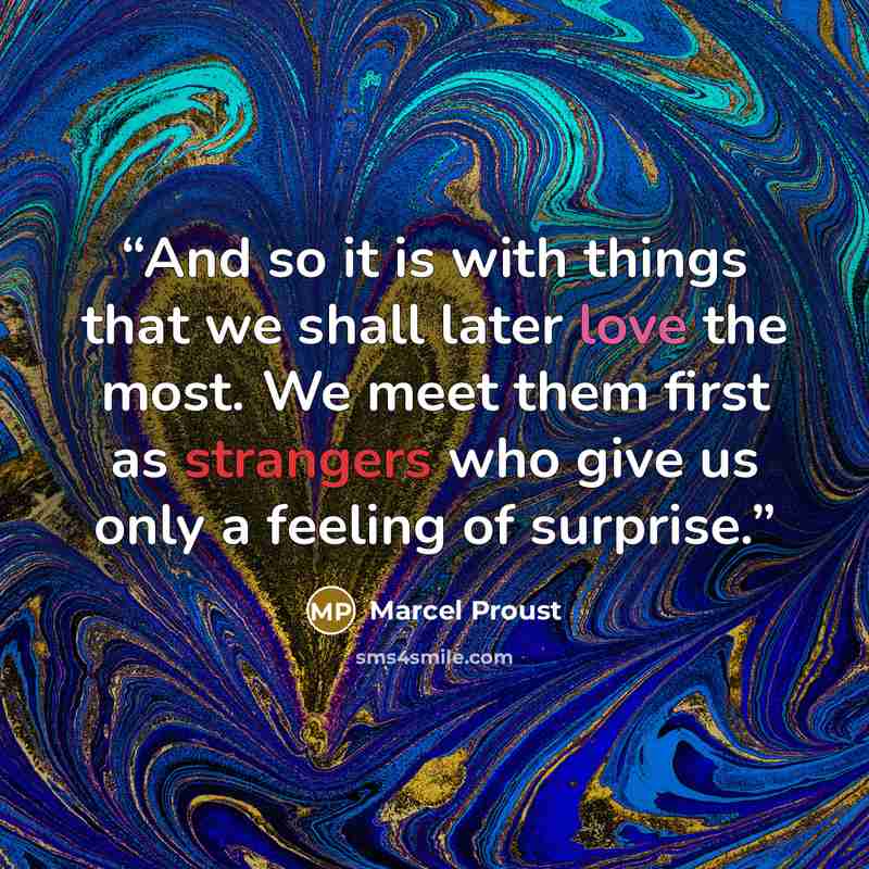 “And so it is with things that we shall later love the most. We meet them first as strangers who give us only a feeling of surprise.” quote by Marcel Proust