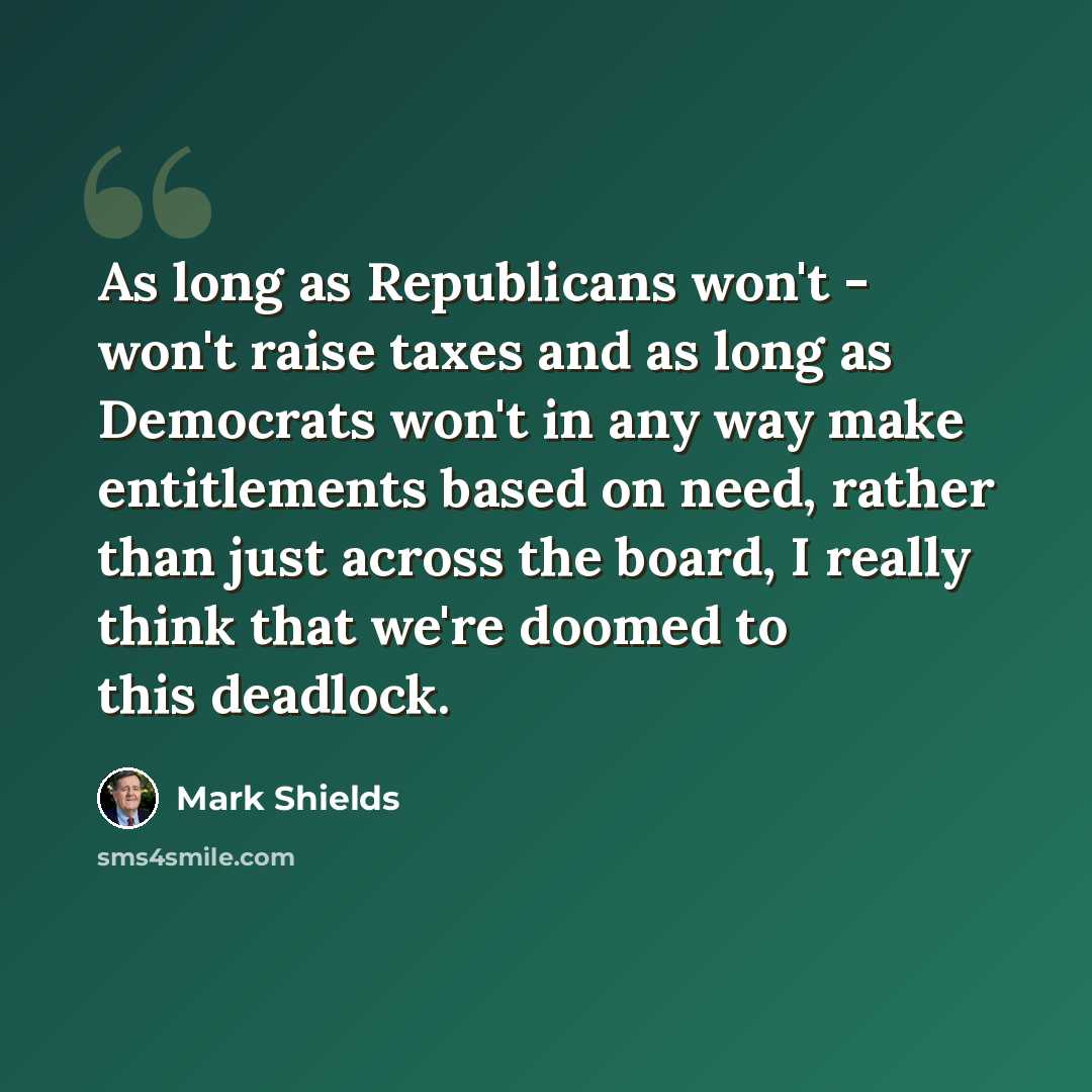 “As long as Republicans won't - won't raise taxes and as long as Democrats won't in any way make entitlements based on need, rather than just across the board, I really think that we're doomed to this deadlock.” quote by Mark Shields