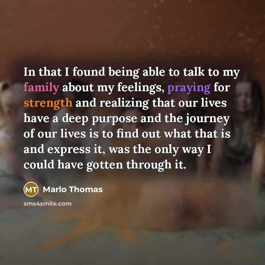 “In that I found being able to talk to my family about my feelings, praying for strength and realizing that our lives have a deep purpose and the journey of our lives is to find out what that is and express it, was the only way I could have gotten through it.” quote by Marlo Thomas
