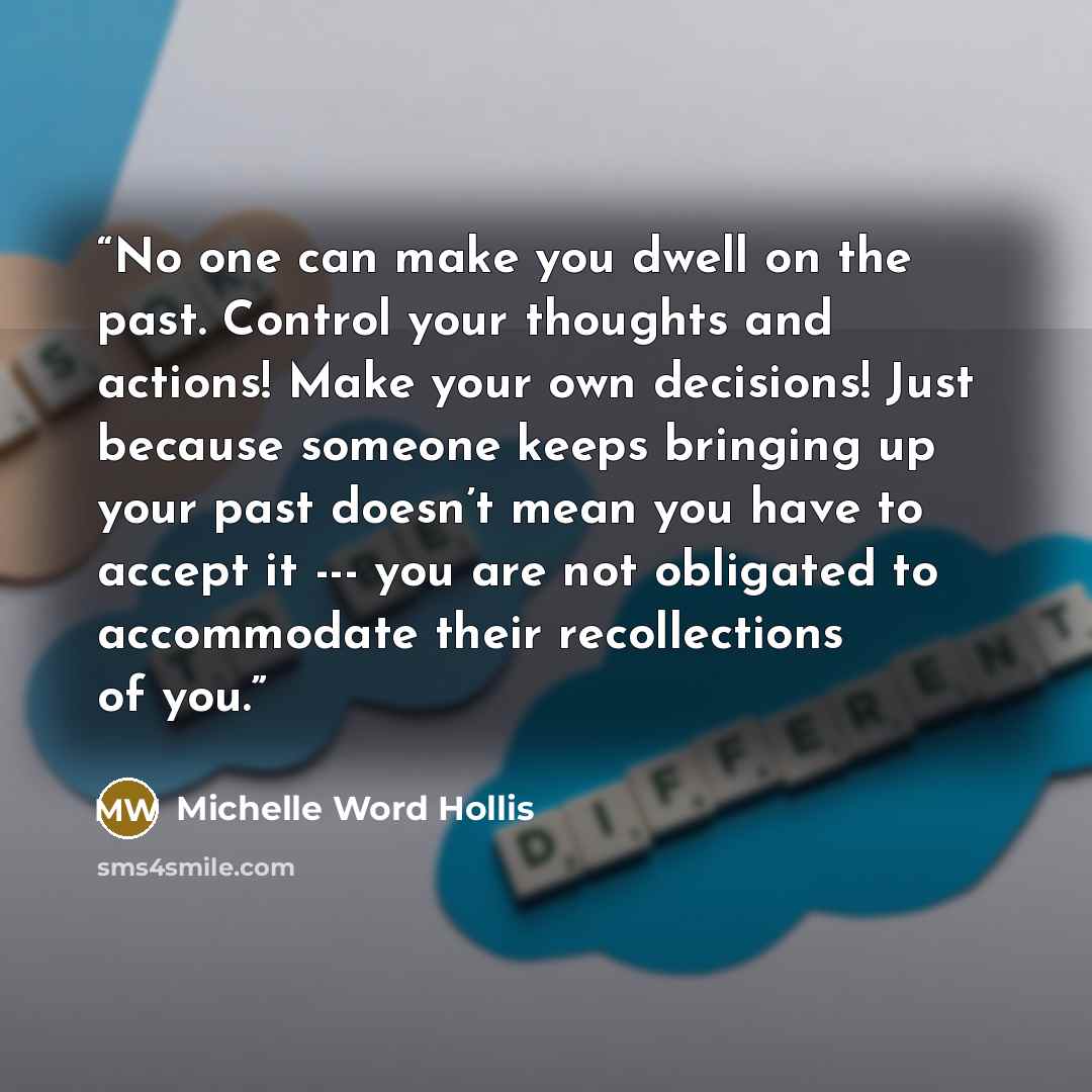 “No one can make you dwell on the past. Control your thoughts and actions! Make your own decisions! Just because someone keeps bringing up your past doesn’t mean you have to accept it --- you are not obligated to accommodate their recollections of you.” quote by Michelle Word Hollis