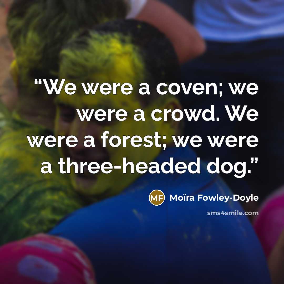 “We were a coven; we were a crowd. We were a forest; we were a three-headed dog.” quote by Moïra Fowley-Doyle