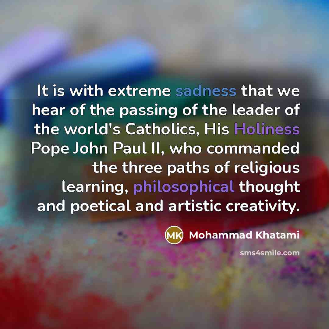 “It is with extreme sadness that we hear of the passing of the leader of the world's Catholics, His Holiness Pope John Paul II, who commanded the three paths of religious learning, philosophical thought and poetical and artistic creativity.” quote by Mohammad Khatami