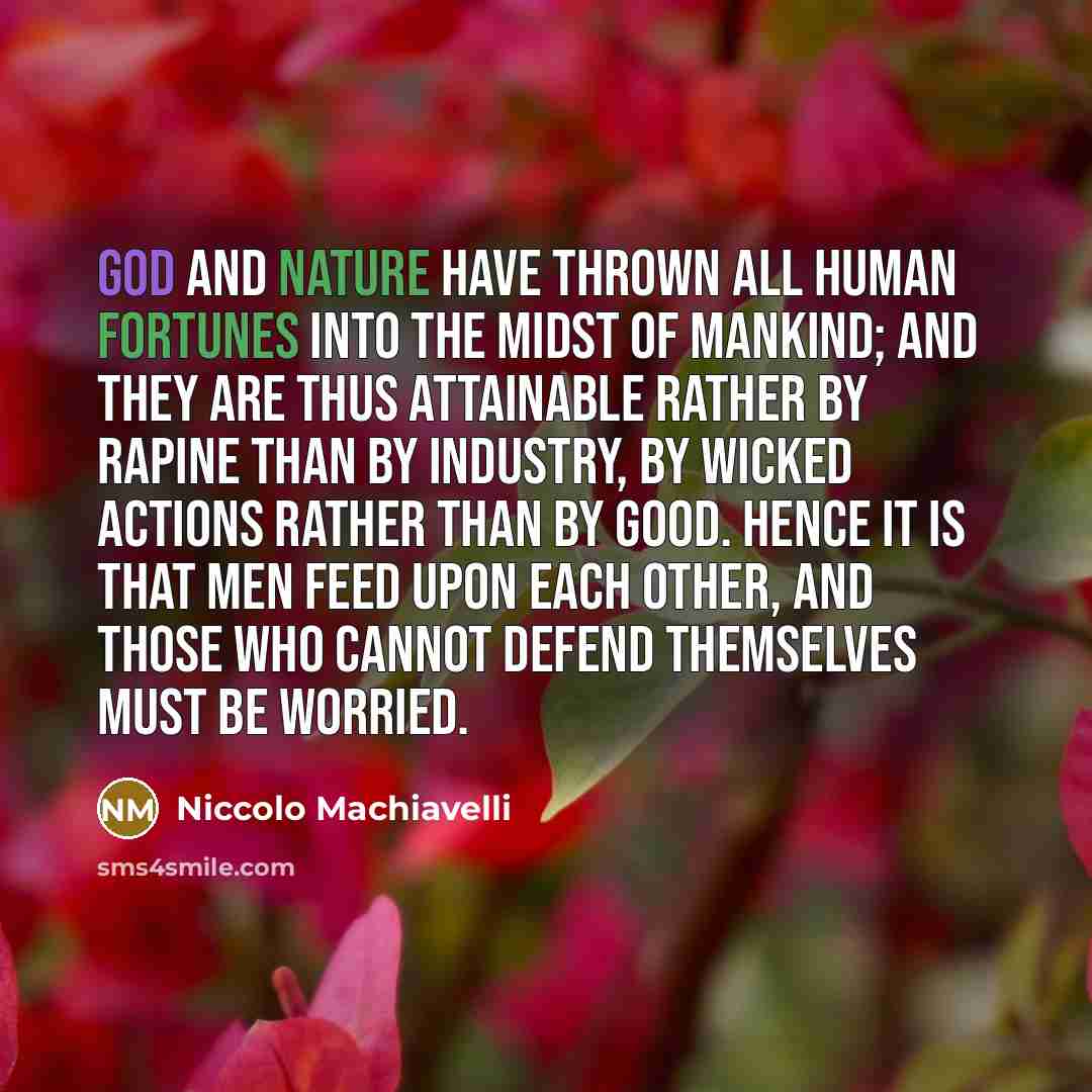 “God and nature have thrown all human fortunes into the midst of mankind; and they are thus attainable rather by rapine than by industry, by wicked actions rather than by good. Hence it is that men feed upon each other, and those who cannot defend themselves must be worried.” quote by Niccolo Machiavelli
