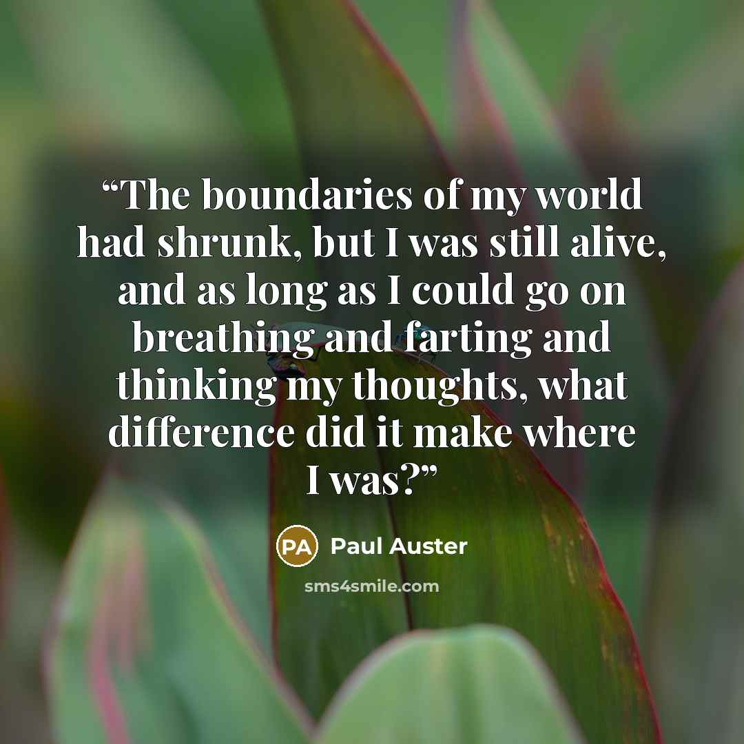 “The boundaries of my world had shrunk, but I was still alive, and as long as I could go on breathing and farting and thinking my thoughts, what difference did it make where I was?” quote by Paul Auster