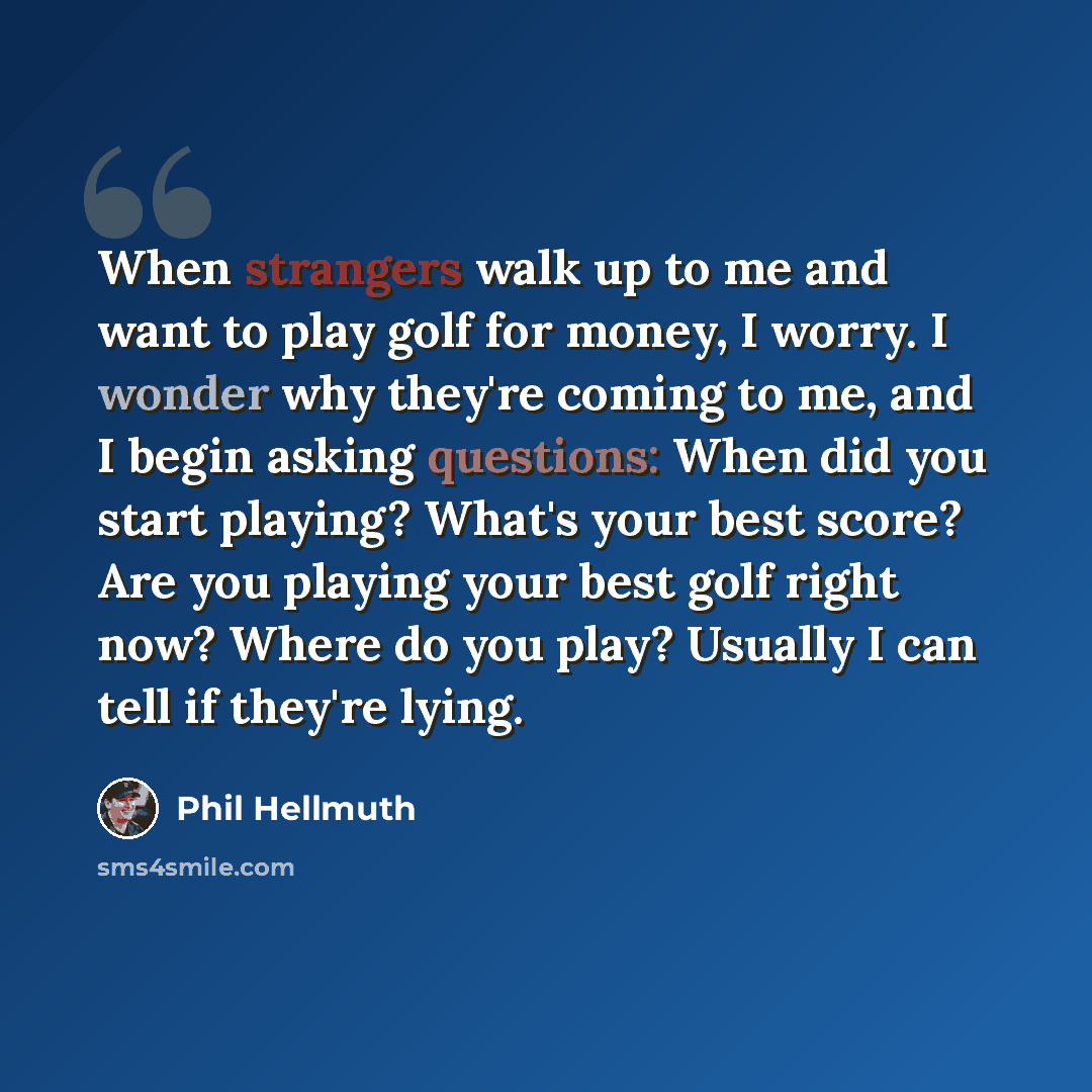 “When strangers walk up to me and want to play golf for money, I worry. I wonder why they're coming to me, and I begin asking questions: When did you start playing? What's your best score? Are you playing your best golf right now? Where do you play? Usually I can tell if they're lying.” quote by Phil Hellmuth