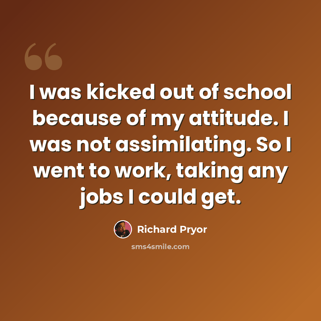 “I was kicked out of school because of my attitude. I was not assimilating. So I went to work, taking any jobs I could get.” quote by Richard Pryor