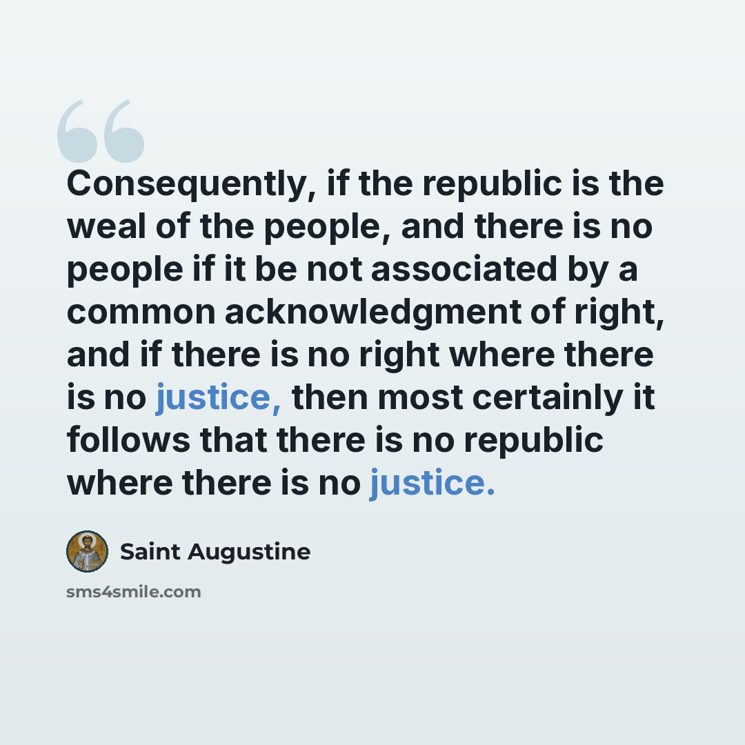 “Consequently, if the republic is the weal of the people, and there is no people if it be not associated by a common acknowledgment of right, and if there is no right where there is no justice, then most certainly it follows that there is no republic where there is no justice.” quote by Saint Augustine