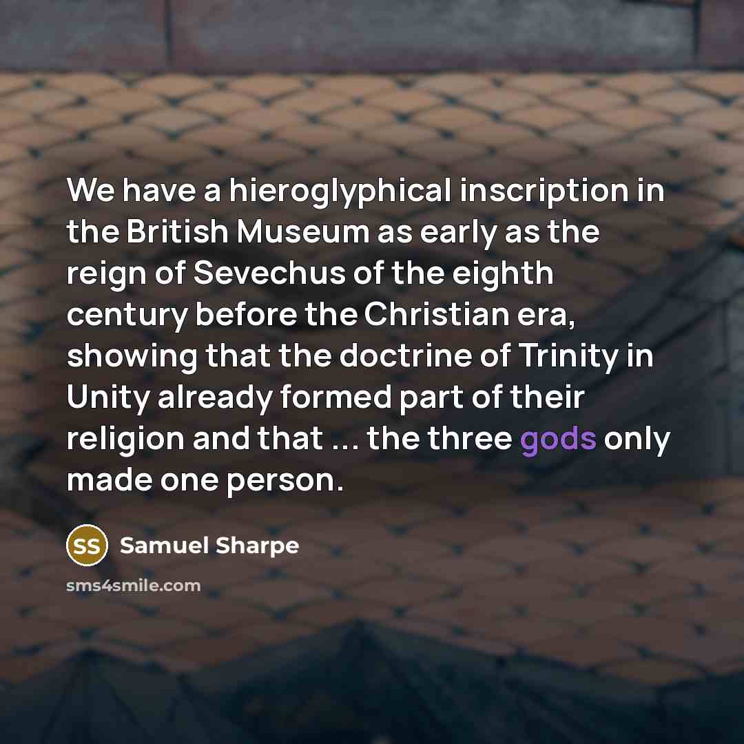 “We have a hieroglyphical inscription in the British Museum as early as the reign of Sevechus of the eighth century before the Christian era, showing that the doctrine of Trinity in Unity already formed part of their religion and that ... the three gods only made one person.” quote by Samuel Sharpe