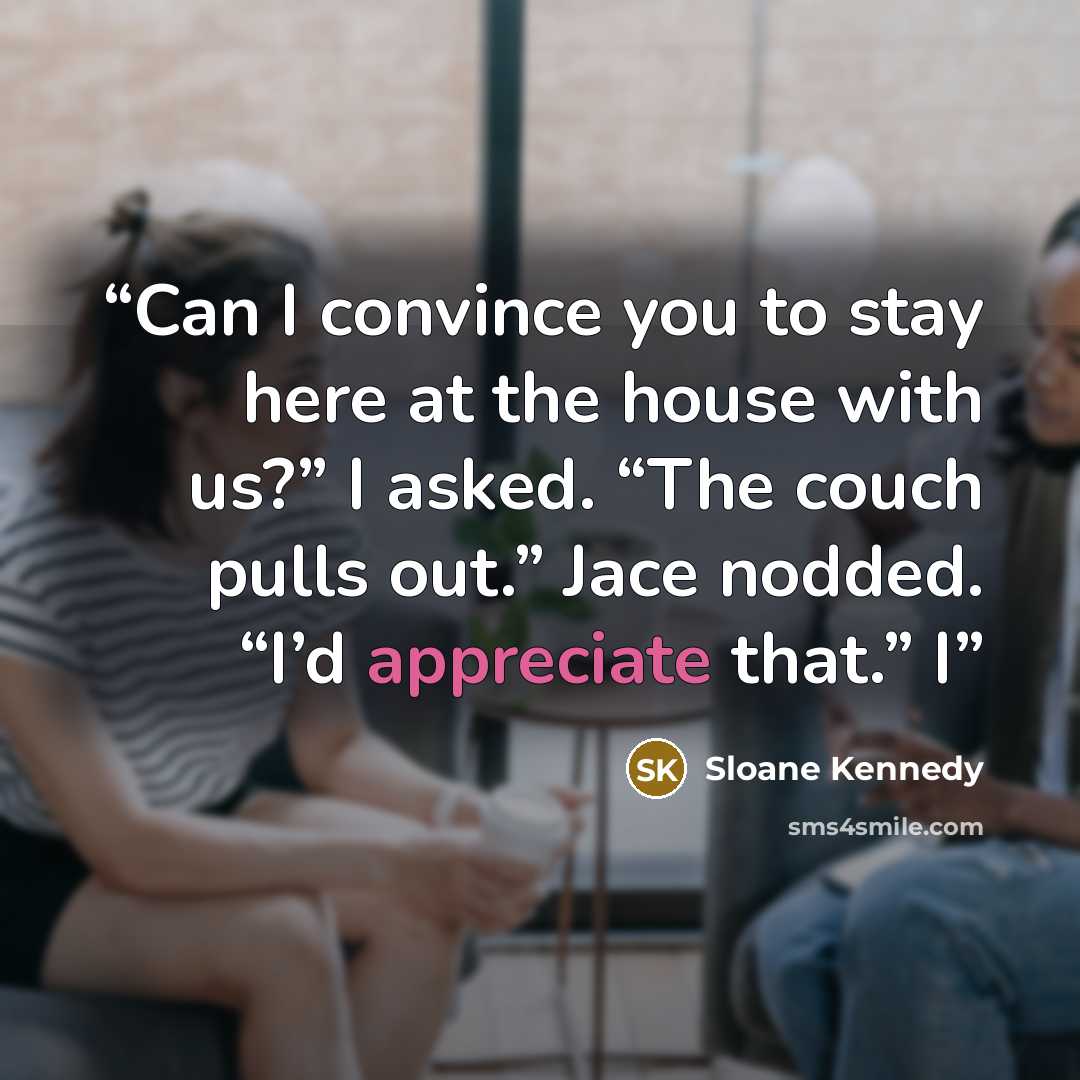 “Can I convince you to stay here at the house with us?” I asked. “The couch pulls out.” Jace nodded. “I’d appreciate that.” I” quote by Sloane Kennedy