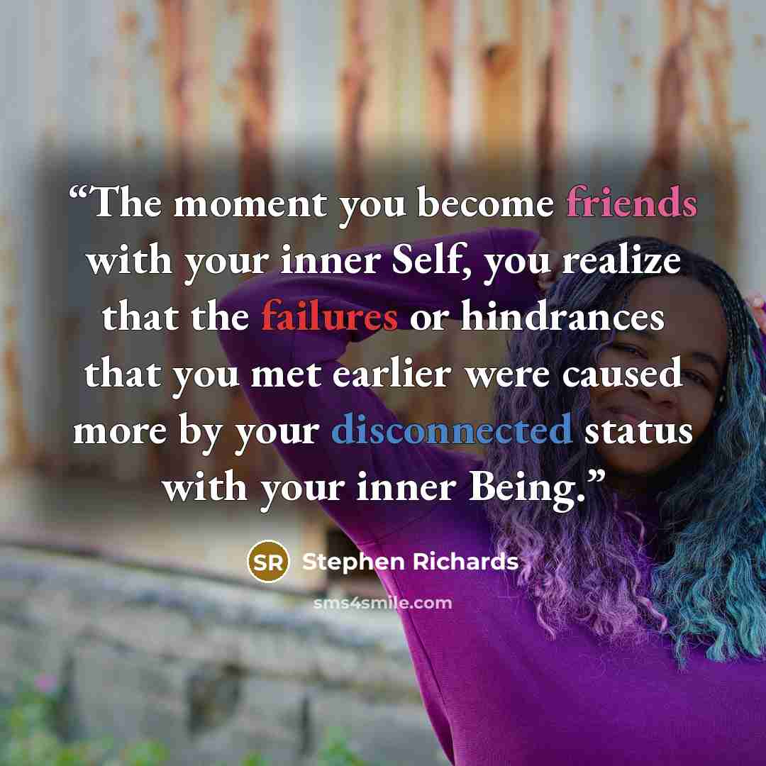 “The moment you become friends with your inner Self, you realize that the failures or hindrances that you met earlier were caused more by your disconnected status with your inner Being.” quote by Stephen Richards