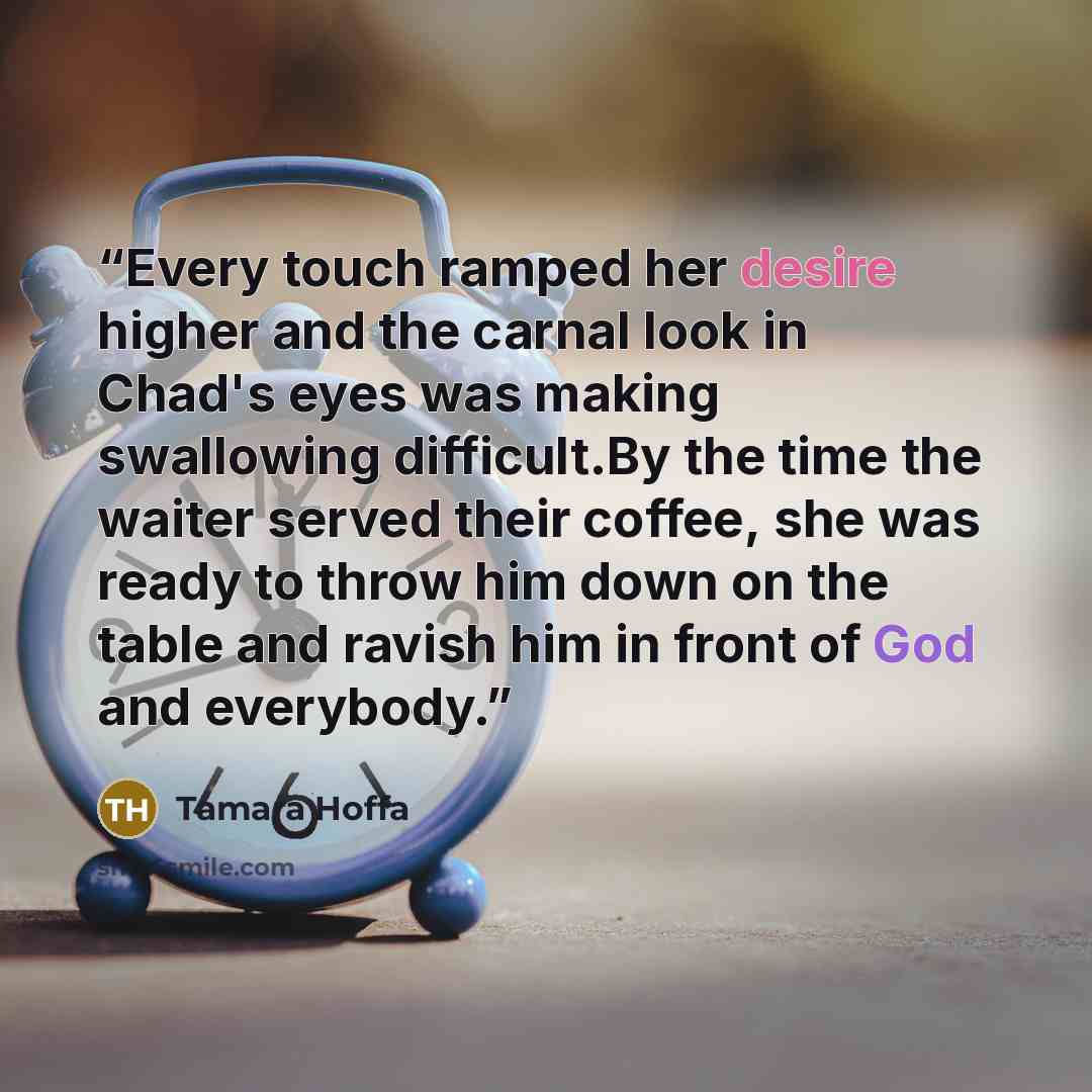 “Every touch ramped her desire higher and the carnal look in Chad's eyes was making swallowing difficult.By the time the waiter served their coffee, she was ready to throw him down on the table and ravish him in front of God and everybody.” quote by Tamara Hoffa