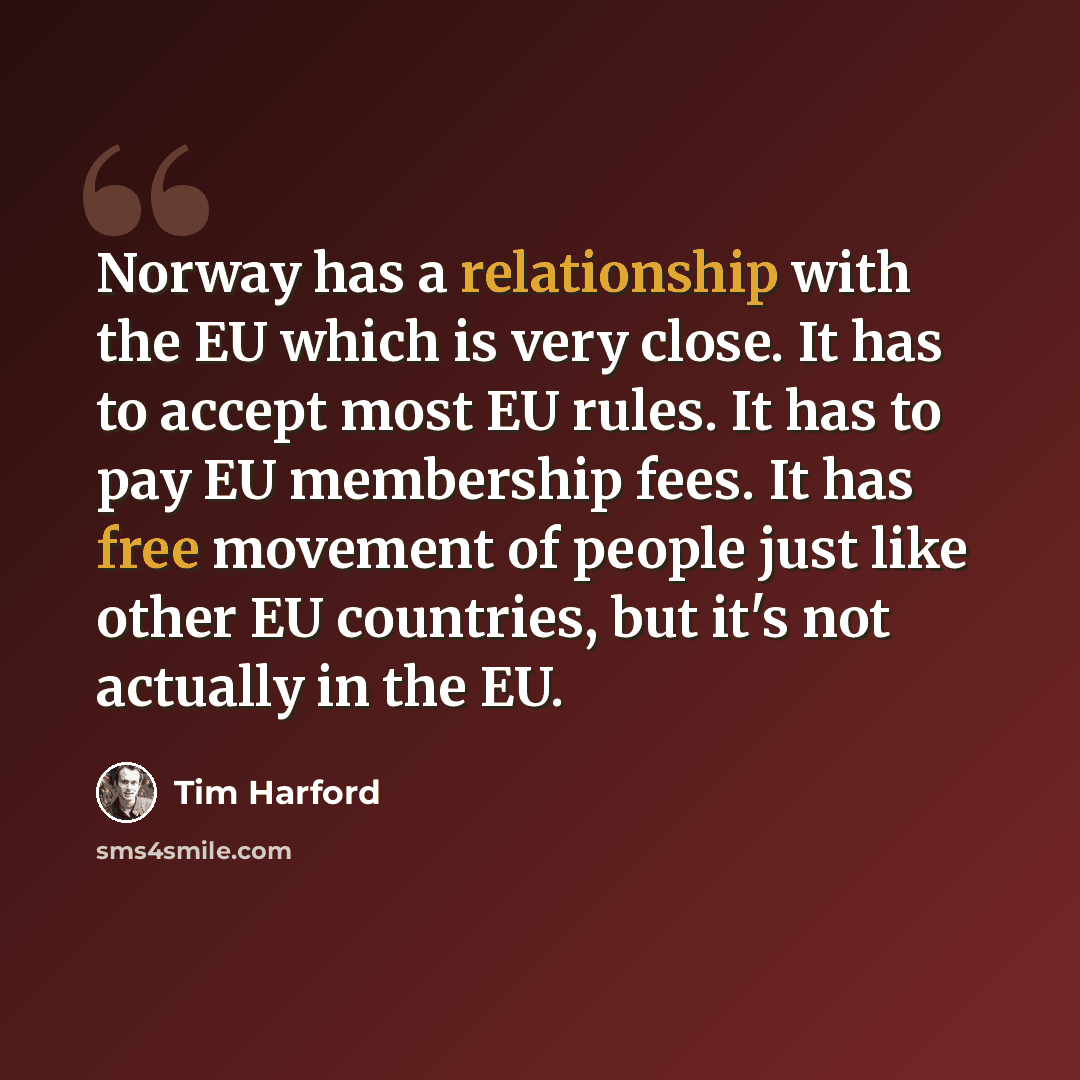 “Norway has a relationship with the EU which is very close. It has to accept most EU rules. It has to pay EU membership fees. It has free movement of people just like other EU countries, but it's not actually in the EU.” quote by Tim Harford