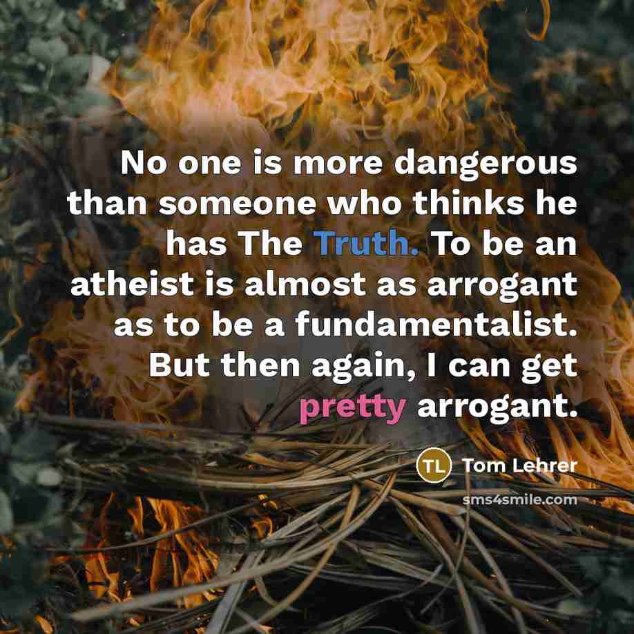 “No one is more dangerous than someone who thinks he has The Truth. To be an atheist is almost as arrogant as to be a fundamentalist. But then again, I can get pretty arrogant.” quote by Tom Lehrer