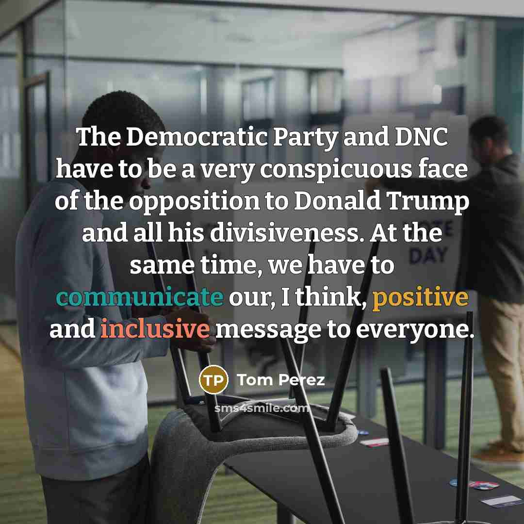 “The Democratic Party and DNC have to be a very conspicuous face of the opposition to Donald Trump and all his divisiveness. At the same time, we have to communicate our, I think, positive and inclusive message to everyone.” quote by Tom Perez