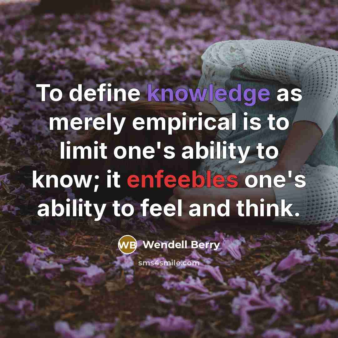 “To define knowledge as merely empirical is to limit one's ability to know; it enfeebles one's ability to feel and think.” quote by Wendell Berry