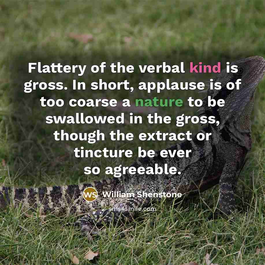 “Flattery of the verbal kind is gross. In short, applause is of too coarse a nature to be swallowed in the gross, though the extract or tincture be ever so agreeable.” quote by William Shenstone