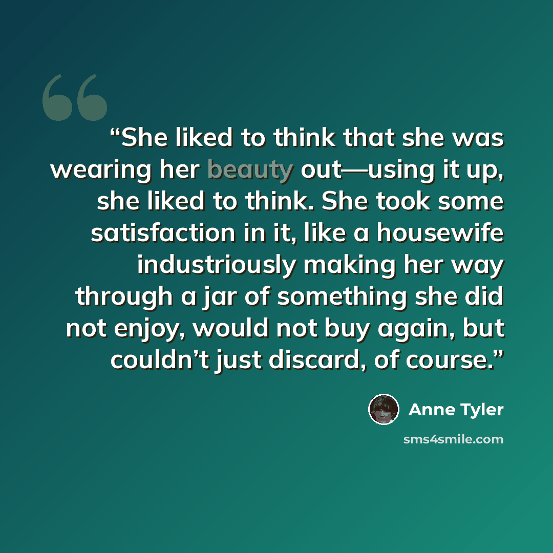“She liked to think that she was wearing her beauty out—using it up, she liked to think. She took some satisfaction in it, like a housewife industriously making her way through a jar of something she did not enjoy, would not buy again, but couldn’t just discard, of course.” quote by Anne Tyler