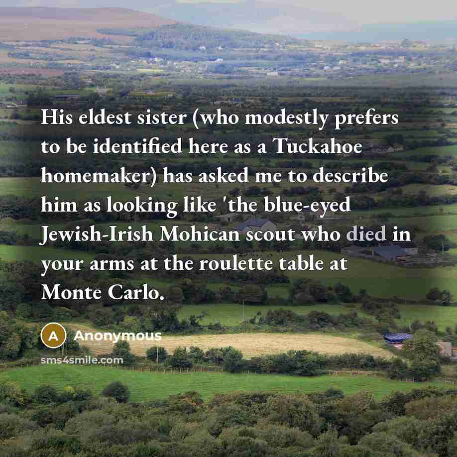 “His eldest sister (who modestly prefers to be identified here as a Tuckahoe homemaker) has asked me to describe him as looking like 'the blue-eyed Jewish-Irish Mohican scout who died in your arms at the roulette table at Monte Carlo.” quote by Anonymous