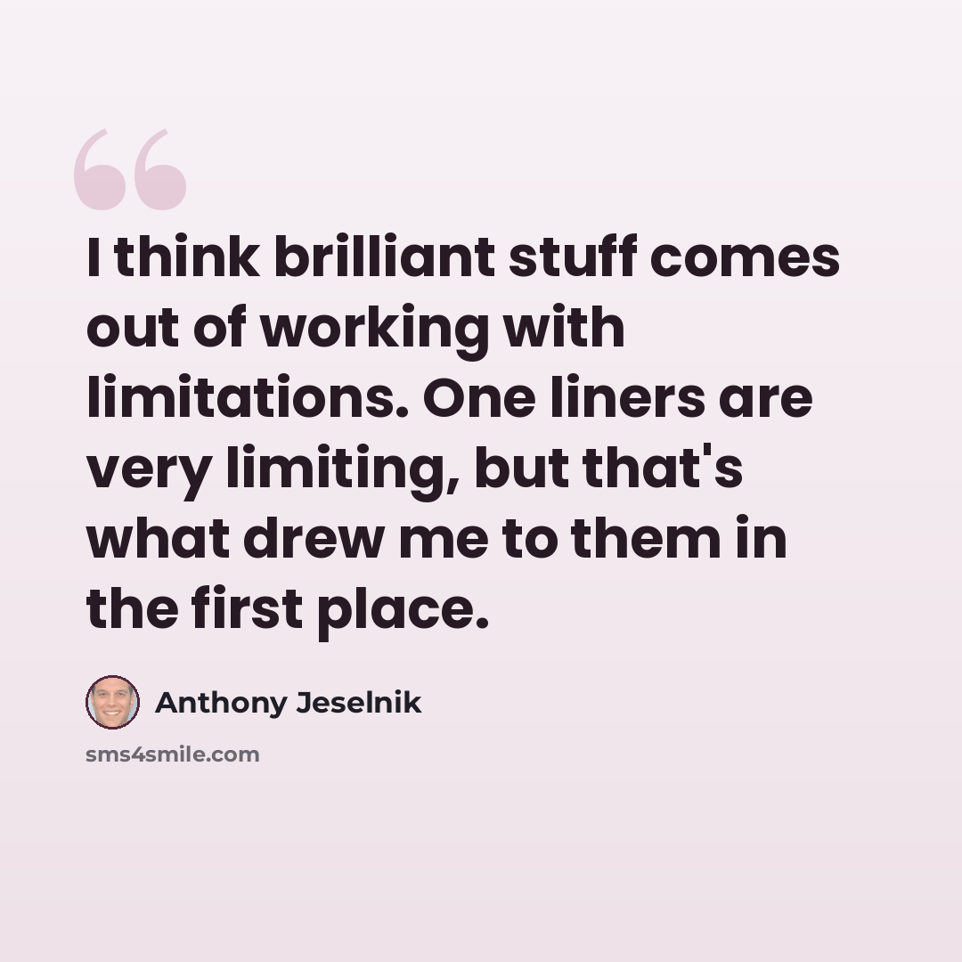 “I think brilliant stuff comes out of working with limitations. One liners are very limiting, but that's what drew me to them in the first place.” quote by Anthony Jeselnik