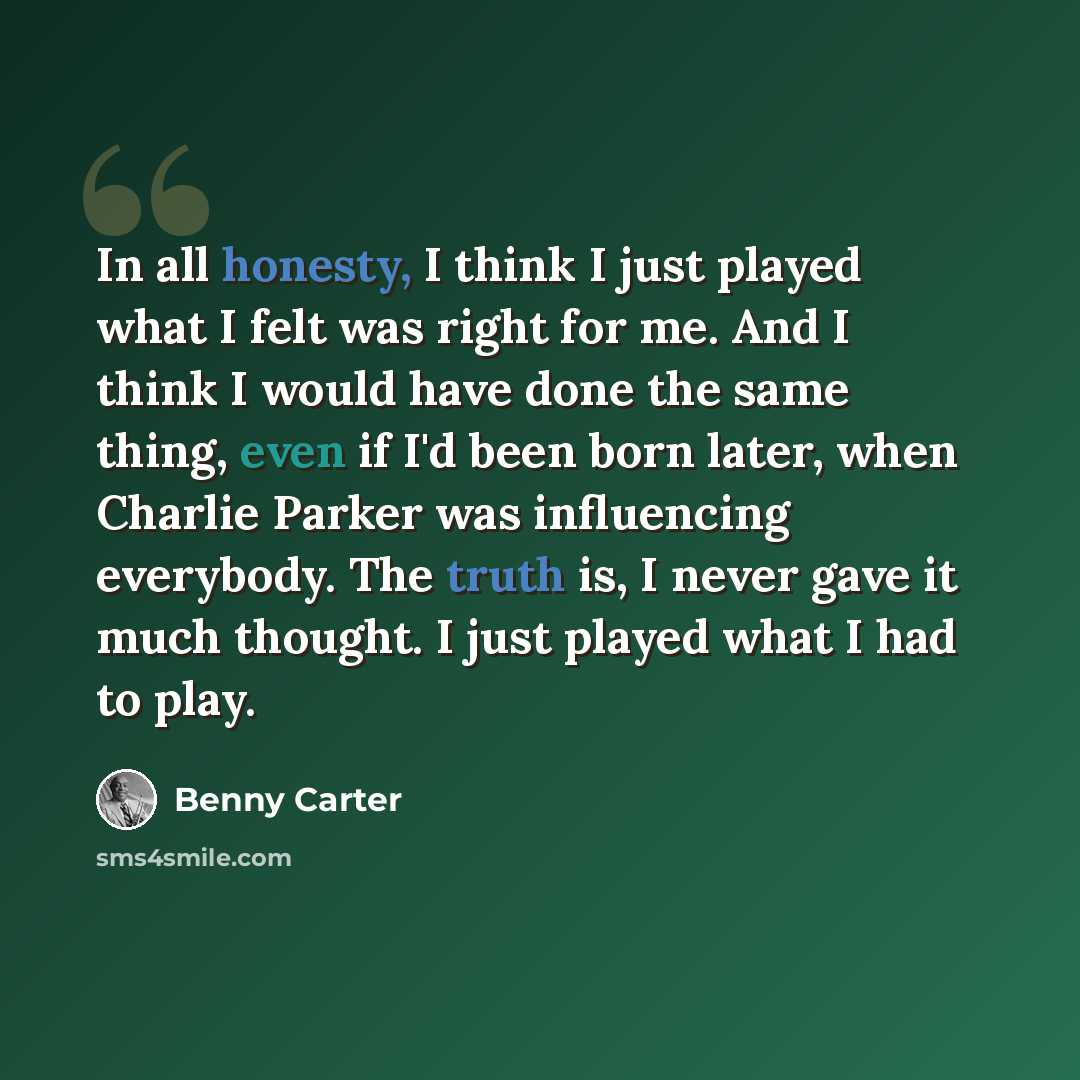 “In all honesty, I think I just played what I felt was right for me. And I think I would have done the same thing, even if I'd been born later, when Charlie Parker was influencing everybody. The truth is, I never gave it much thought. I just played what I had to play.” quote by Benny Carter