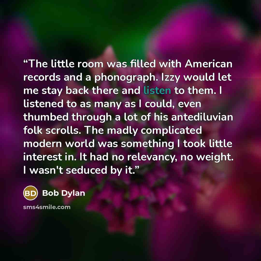 “The little room was filled with American records and a phonograph. Izzy would let me stay back there and listen to them. I listened to as many as I could, even thumbed through a lot of his antediluvian folk scrolls. The madly complicated modern world was something I took little interest in. It had…” quote by Bob Dylan