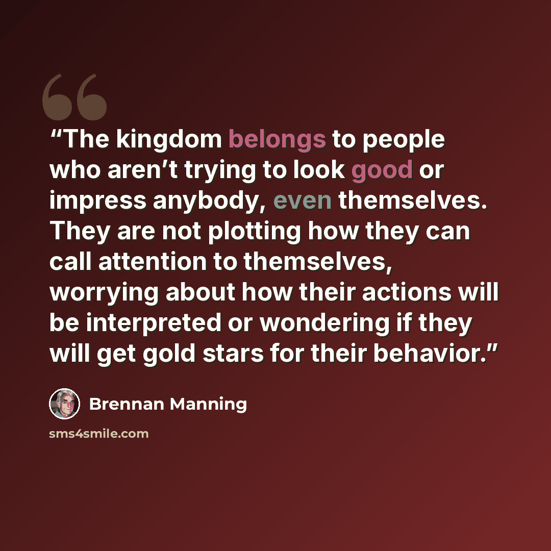 “The kingdom belongs to people who aren’t trying to look good or impress anybody, even themselves. They are not plotting how they can call attention to themselves, worrying about how their actions will be interpreted or wondering if they will get gold stars for their behavior.” quote by Brennan Manning