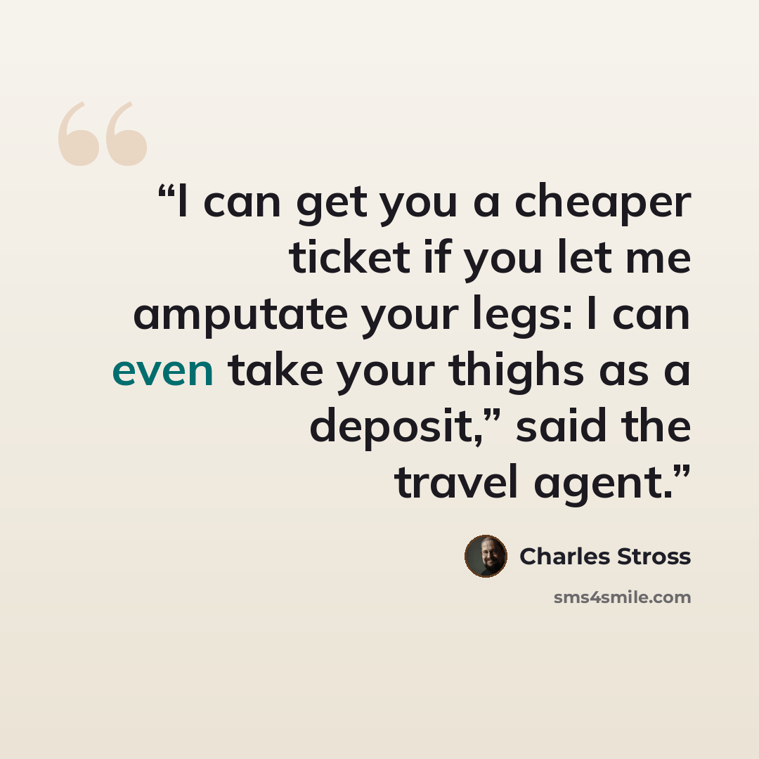 “I can get you a cheaper ticket if you let me amputate your legs: I can even take your thighs as a deposit,” said the travel agent.” quote by Charles Stross