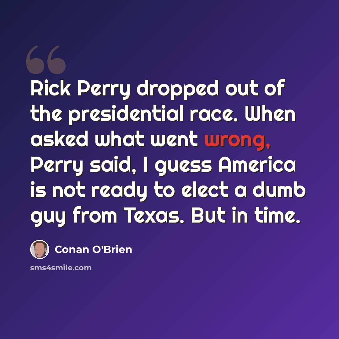 “Rick Perry dropped out of the presidential race. When asked what went wrong, Perry said, I guess America is not ready to elect a dumb guy from Texas. But in time.” quote by Conan O'Brien