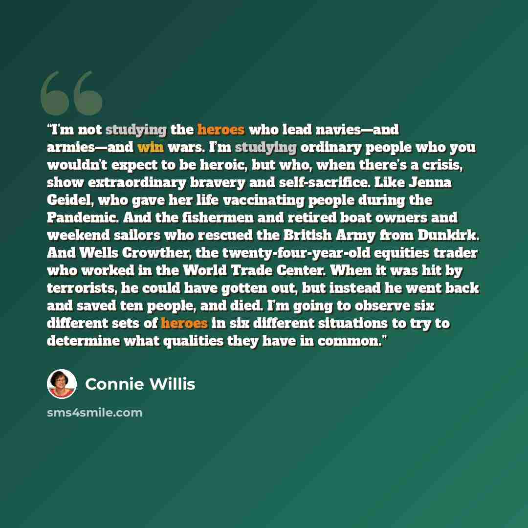“I’m not studying the heroes who lead navies—and armies—and win wars. I’m studying ordinary people who you wouldn’t expect to be heroic, but who, when there’s a crisis, show extraordinary bravery and self-sacrifice. Like Jenna Geidel, who gave her life vaccinating people during the Pandemic. And…” quote by Connie Willis