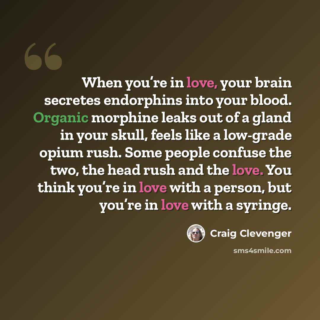 “When you’re in love, your brain secretes endorphins into your blood. Organic morphine leaks out of a gland in your skull, feels like a low-grade opium rush. Some people confuse the two, the head rush and the love. You think you’re in love with a person, but you’re in love with a syringe.” quote by Craig Clevenger