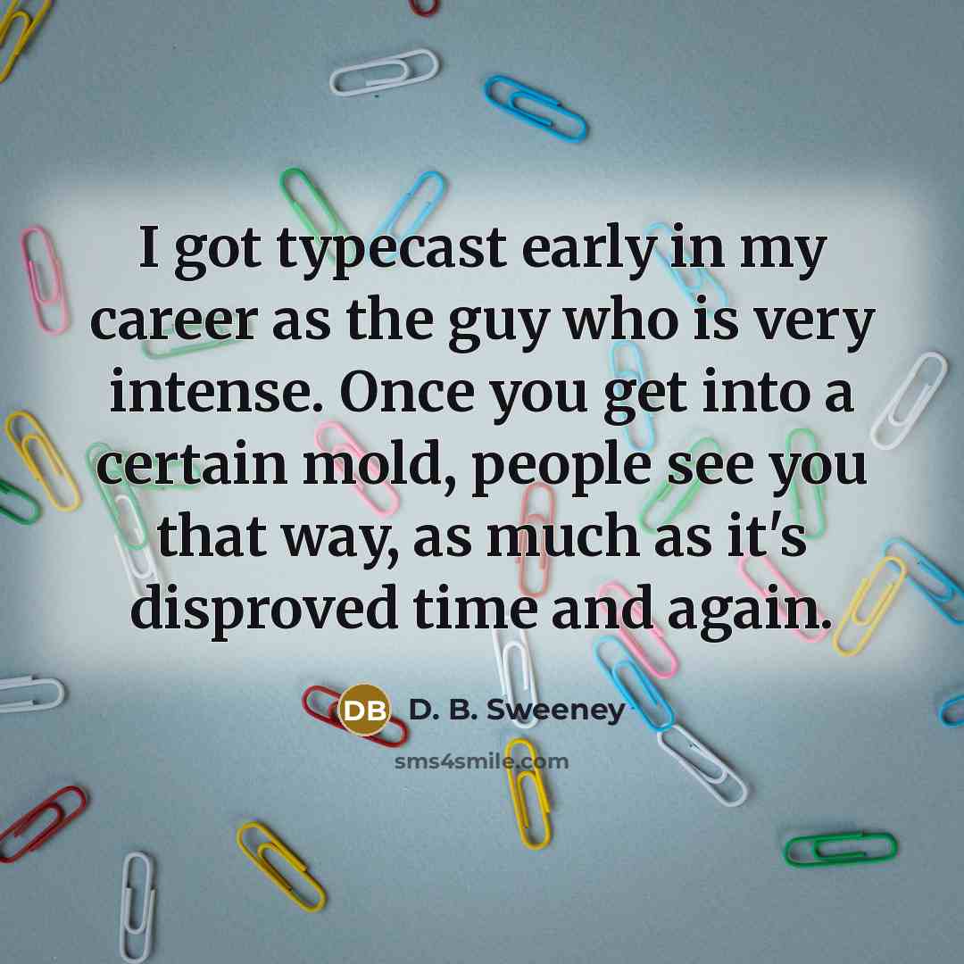 “I got typecast early in my career as the guy who is very intense. Once you get into a certain mold, people see you that way, as much as it's disproved time and again.” quote by D. B. Sweeney