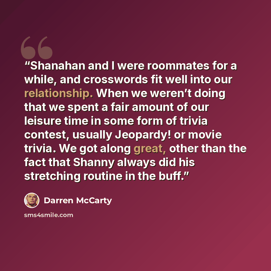 “Shanahan and I were roommates for a while, and crosswords fit well into our relationship. When we weren’t doing that we spent a fair amount of our leisure time in some form of trivia contest, usually Jeopardy! or movie trivia. We got along great, other than the fact that Shanny always did his…” quote by Darren McCarty