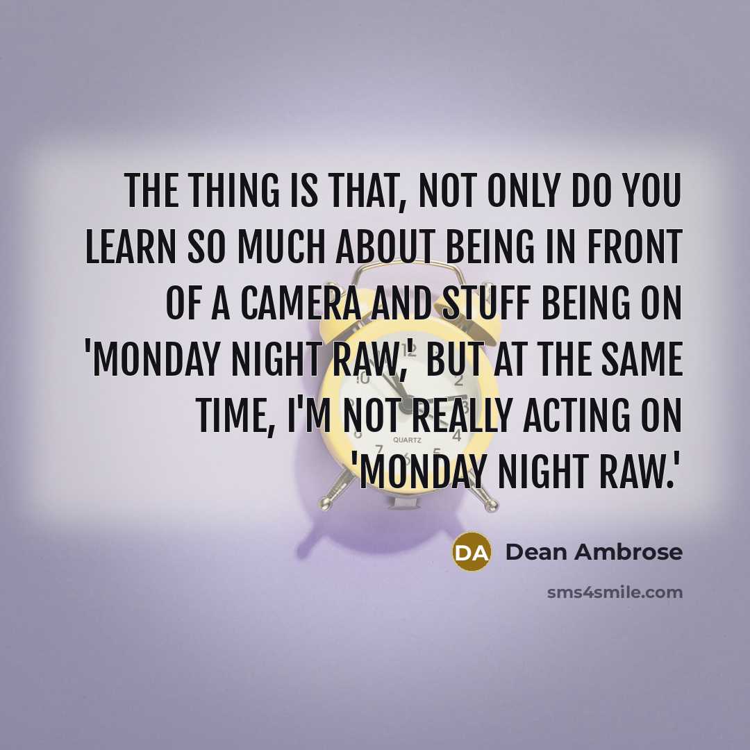 “The thing is that, not only do you learn so much about being in front of a camera and stuff being on 'Monday Night RAW,' but at the same time, I'm not really acting on 'Monday Night RAW.'” quote by Dean Ambrose