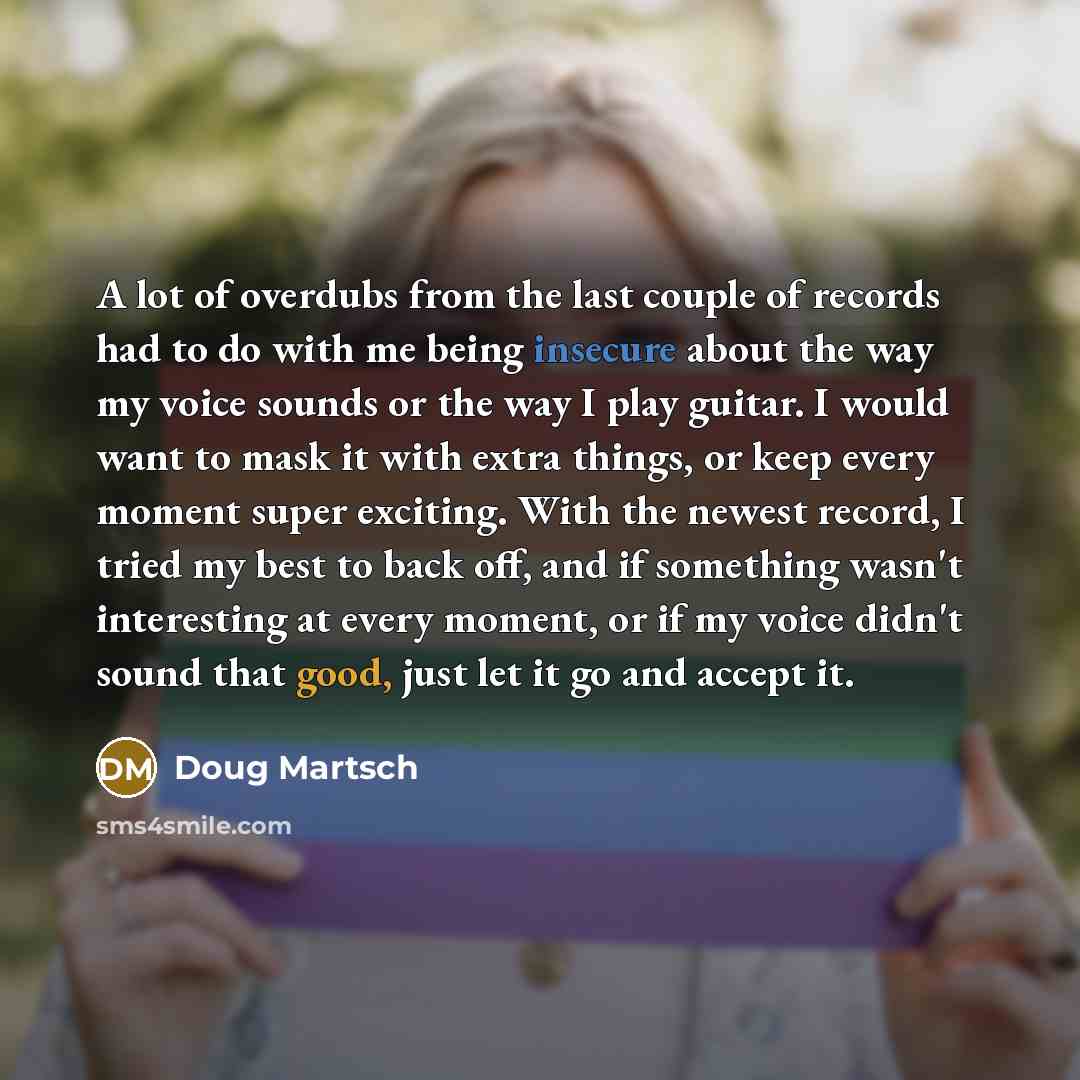 “A lot of overdubs from the last couple of records had to do with me being insecure about the way my voice sounds or the way I play guitar. I would want to mask it with extra things, or keep every moment super exciting. With the newest record, I tried my best to back off, and if something wasn't…” quote by Doug Martsch