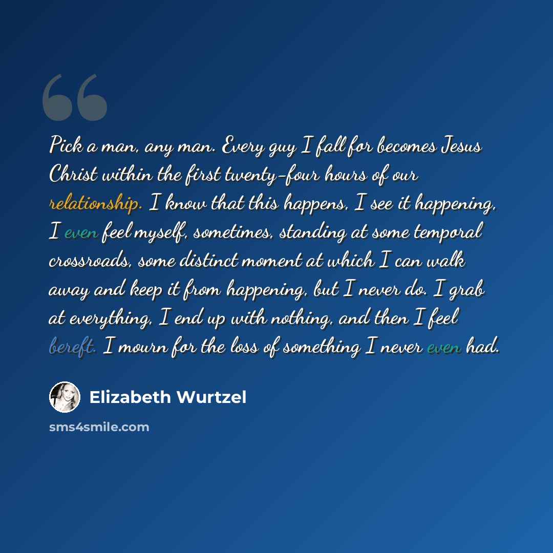 “Pick a man, any man. Every guy I fall for becomes Jesus Christ within the first twenty-four hours of our relationship. I know that this happens, I see it happening, I even feel myself, sometimes, standing at some temporal crossroads, some distinct moment at which I can walk away and keep it from…” quote by Elizabeth Wurtzel