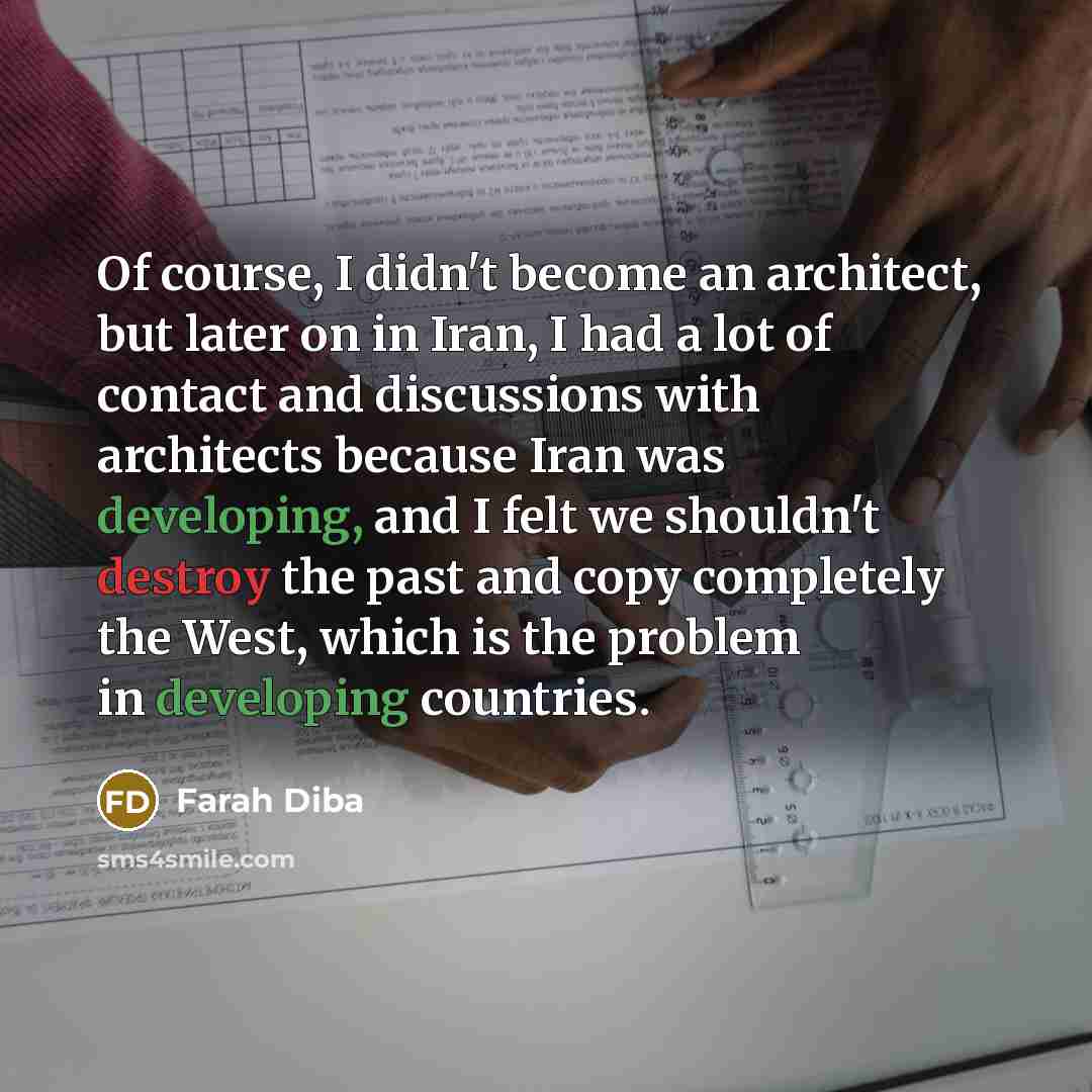 “Of course, I didn't become an architect, but later on in Iran, I had a lot of contact and discussions with architects because Iran was developing, and I felt we shouldn't destroy the past and copy completely the West, which is the problem in developing countries.” quote by Farah Diba