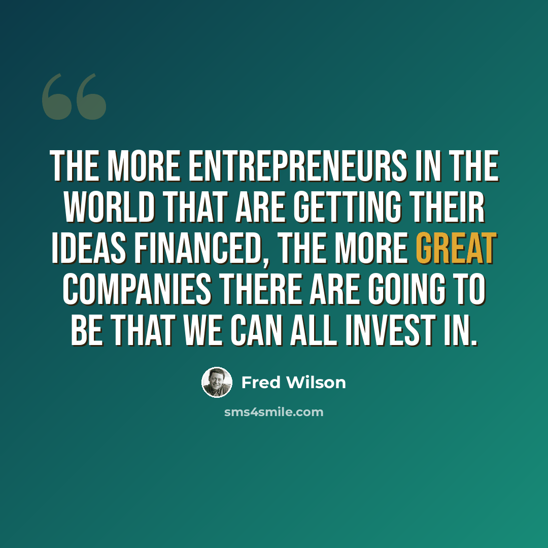 “The more entrepreneurs in the world that are getting their ideas financed, the more great companies there are going to be that we can all invest in.” quote by Fred Wilson