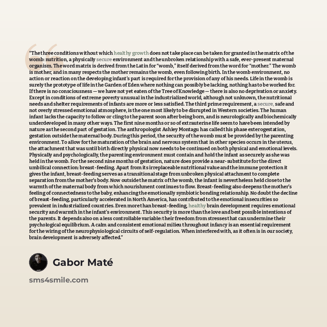“The three conditions without which healthy growth does not take place can be taken for granted in the matrix of the womb: nutrition, a physically secure environment and the unbroken relationship with a safe, ever-present maternal organism. The word matrix is derived from the Latin for “womb,”…” quote by Gabor Maté