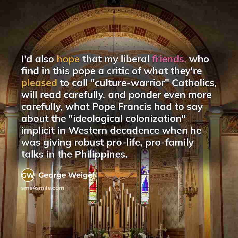 “I'd also hope that my liberal friends, who find in this pope a critic of what they're pleased to call "culture-warrior" Catholics, will read carefully, and ponder even more carefully, what Pope Francis had to say about the "ideological colonization" implicit in Western decadence when he was giving…” quote by George Weigel
