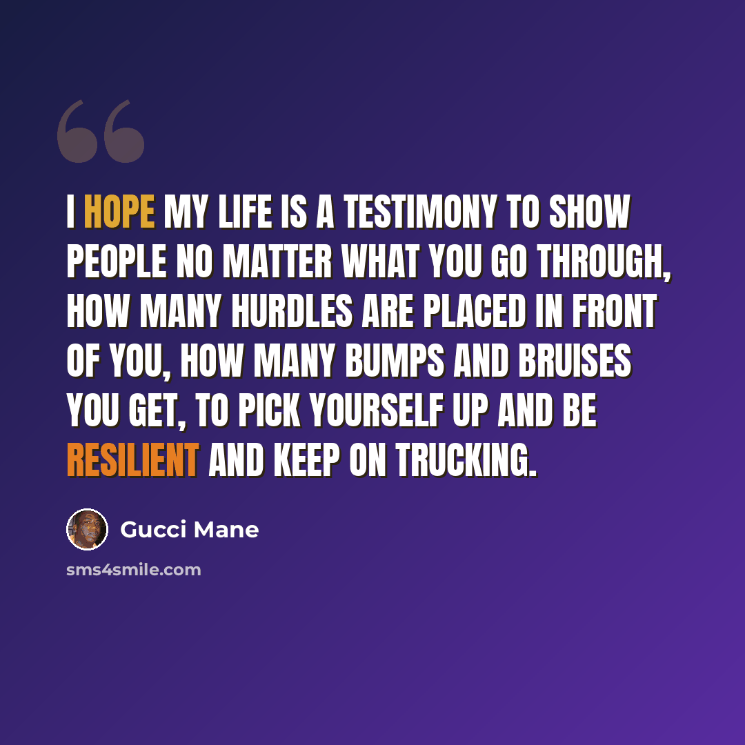“I hope my life is a testimony to show people no matter what you go through, how many hurdles are placed in front of you, how many bumps and bruises you get, to pick yourself up and be resilient and keep on trucking.” quote by Gucci Mane