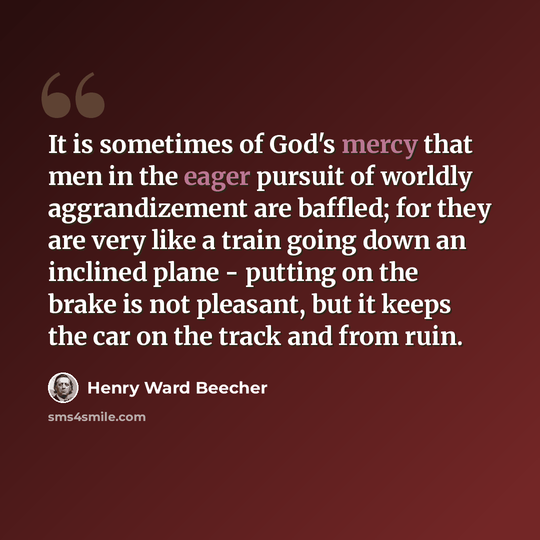 “It is sometimes of God's mercy that men in the eager pursuit of worldly aggrandizement are baffled; for they are very like a train going down an inclined plane - putting on the brake is not pleasant, but it keeps the car on the track and from ruin.” quote by Henry Ward Beecher