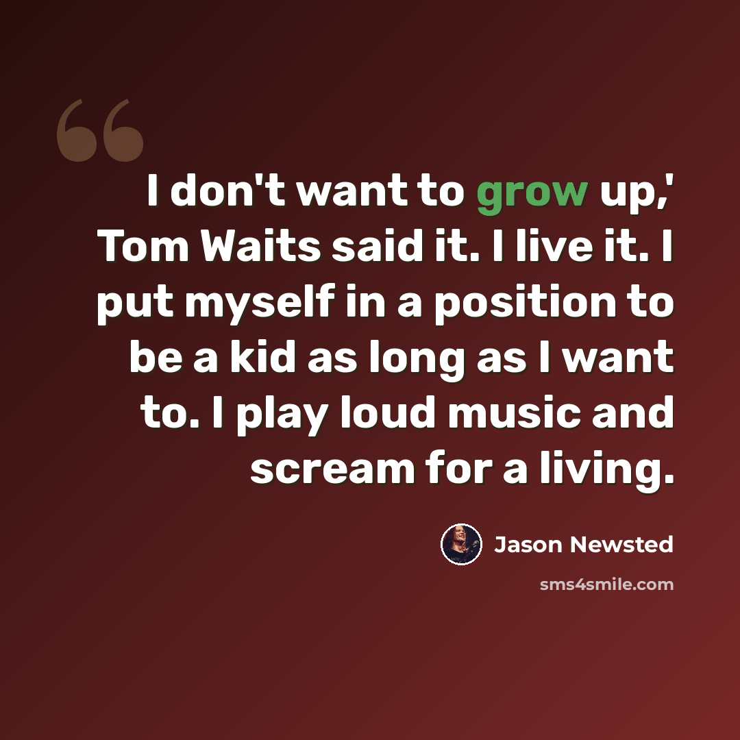 “I don't want to grow up,' Tom Waits said it. I live it. I put myself in a position to be a kid as long as I want to. I play loud music and scream for a living.” quote by Jason Newsted