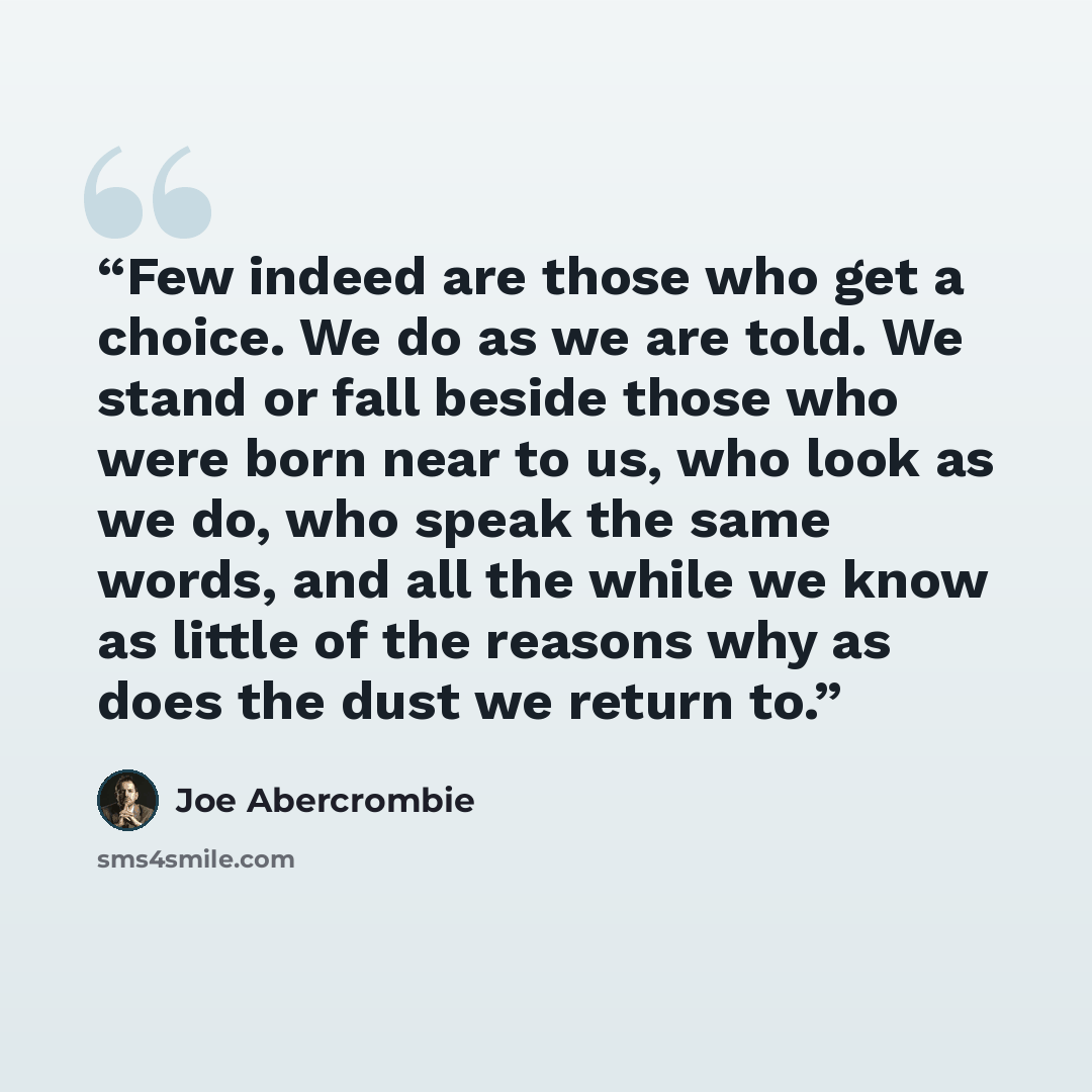 “Few indeed are those who get a choice. We do as we are told. We stand or fall beside those who were born near to us, who look as we do, who speak the same words, and all the while we know as little of the reasons why as does the dust we return to.” quote by Joe Abercrombie