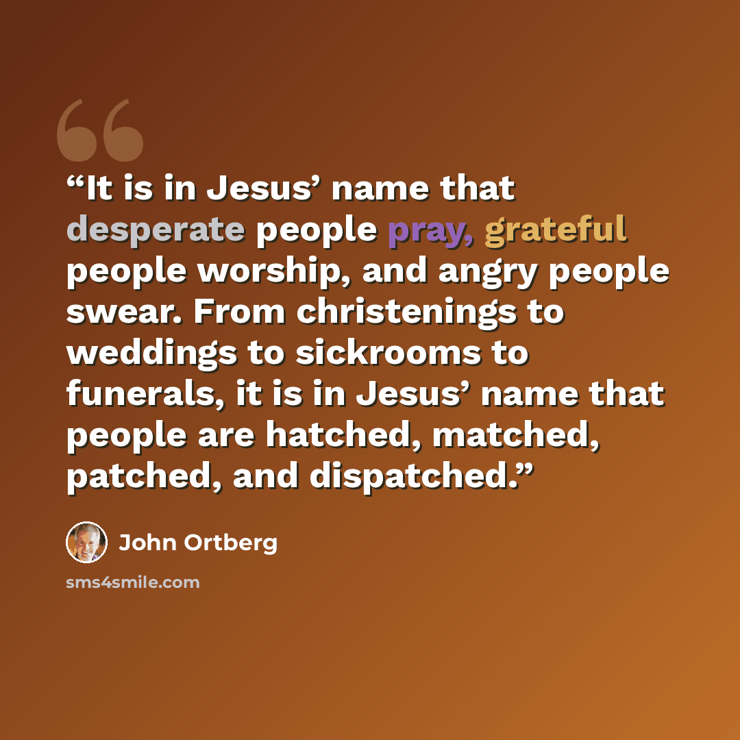 “It is in Jesus’ name that desperate people pray, grateful people worship, and angry people swear. From christenings to weddings to sickrooms to funerals, it is in Jesus’ name that people are hatched, matched, patched, and dispatched.” quote by John Ortberg