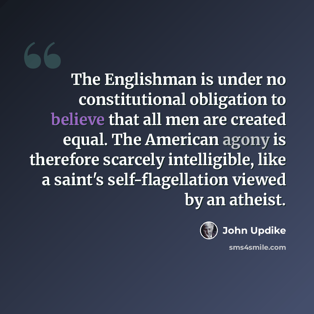 “The Englishman is under no constitutional obligation to believe that all men are created equal. The American agony is therefore scarcely intelligible, like a saint's self-flagellation viewed by an atheist.” quote by John Updike