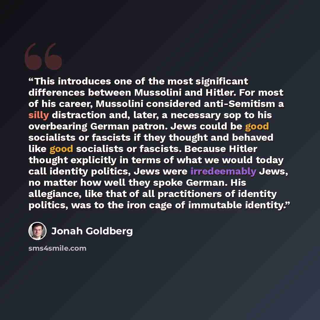 “This introduces one of the most significant differences between Mussolini and Hitler. For most of his career, Mussolini considered anti-Semitism a silly distraction and, later, a necessary sop to his overbearing German patron. Jews could be good socialists or fascists if they thought and behaved…” quote by Jonah Goldberg