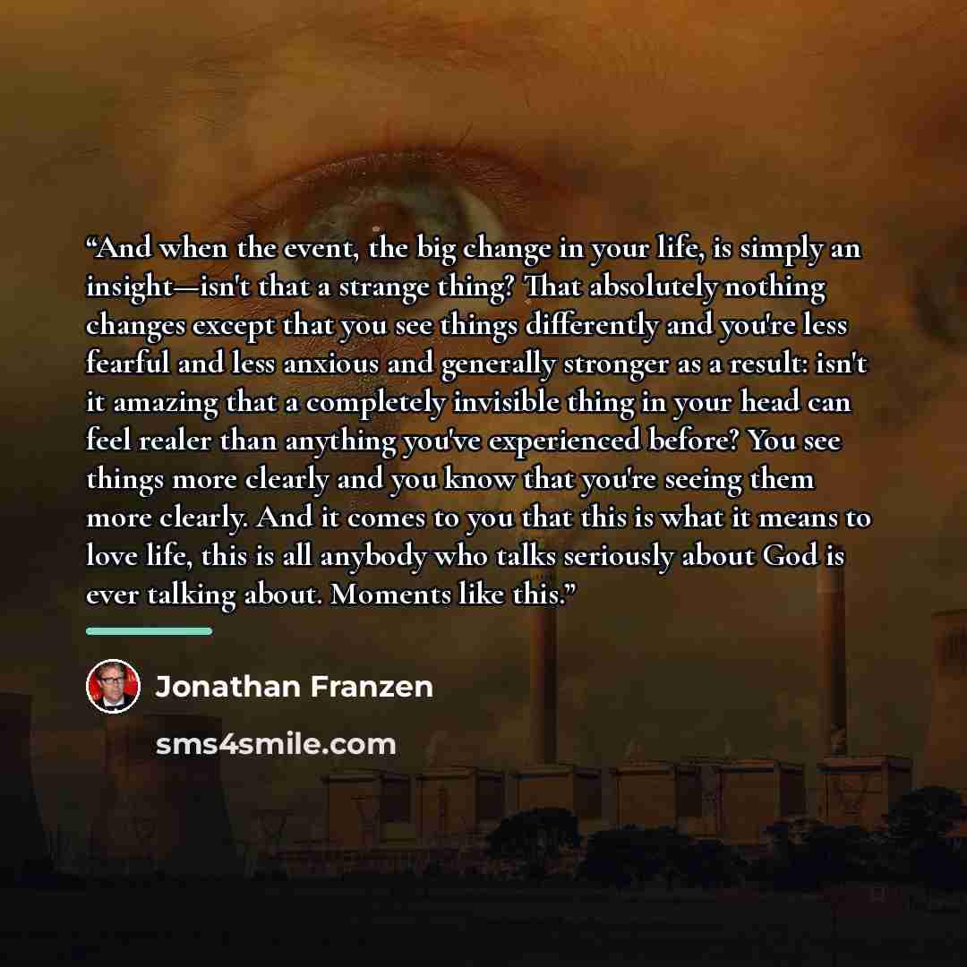 “And when the event, the big change in your life, is simply an insight—isn't that a strange thing? That absolutely nothing changes except that you see things differently and you're less fearful and less anxious and generally stronger as a result: isn't it amazing that a completely invisible thing…” quote by Jonathan Franzen